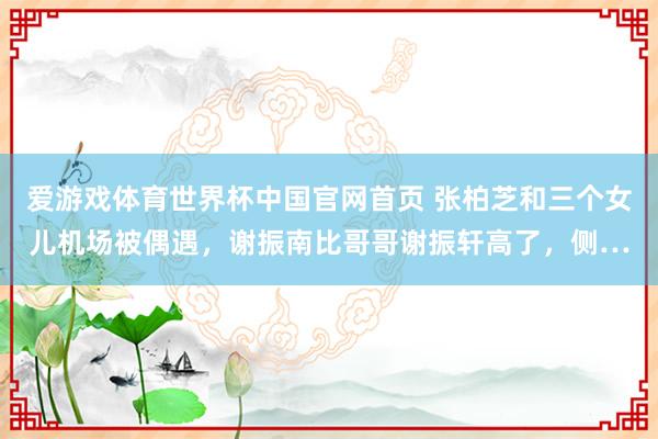 爱游戏体育世界杯中国官网首页 张柏芝和三个女儿机场被偶遇,谢振南比哥哥谢振轩高了,侧…