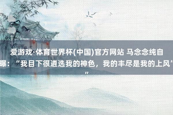 爱游戏·体育世界杯(中国)官方网站 马念念纯自曝：“我目下很遴选我的神色，我的丰尽是我的上风”