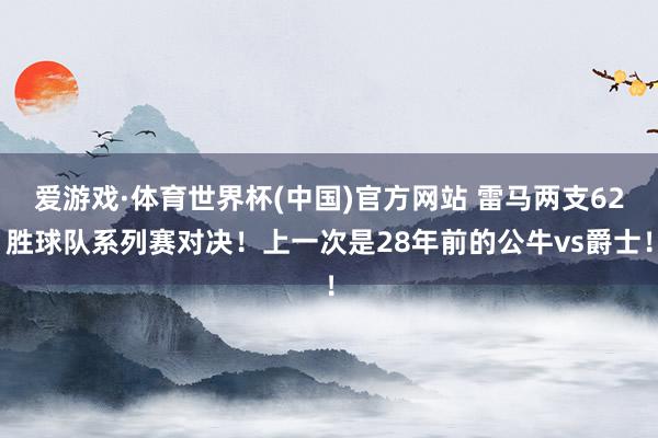 爱游戏·体育世界杯(中国)官方网站 雷马两支62胜球队系列赛对决！上一次是28年前的公牛vs爵士！