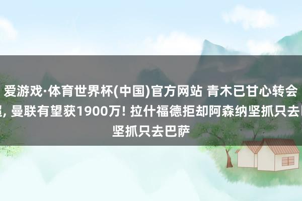 爱游戏·体育世界杯(中国)官方网站 青木已甘心转会土超， 曼联有望获1900万! 拉什福德拒却阿森纳坚抓只去巴萨