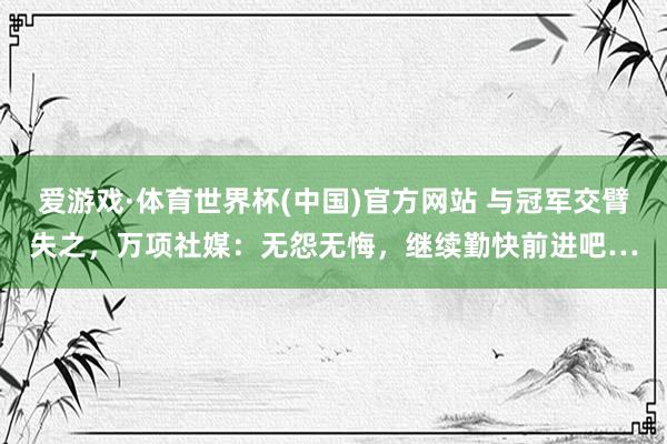 爱游戏·体育世界杯(中国)官方网站 与冠军交臂失之，万项社媒：无怨无悔，继续勤快前进吧…