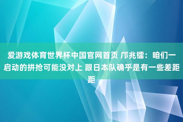 爱游戏体育世界杯中国官网首页 邝兆镭：咱们一启动的拼抢可能没对上 跟日本队确乎是有一些差距