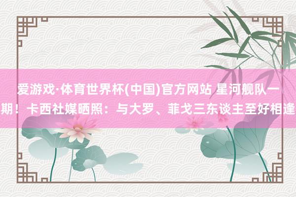 爱游戏·体育世界杯(中国)官方网站 星河舰队一期！卡西社媒晒照：与大罗、菲戈三东谈主至好相逢
