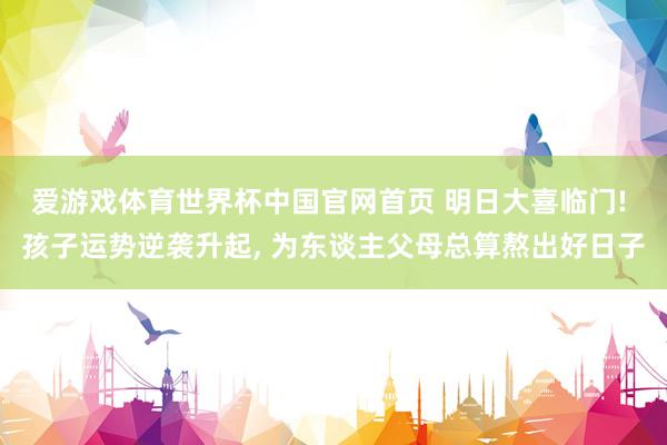 爱游戏体育世界杯中国官网首页 明日大喜临门! 孩子运势逆袭升起， 为东谈主父母总算熬出好日子