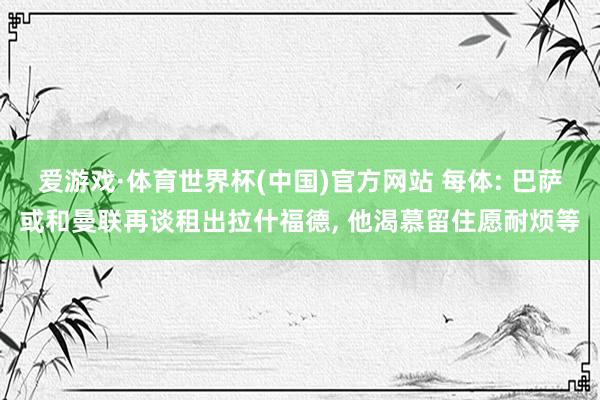 爱游戏·体育世界杯(中国)官方网站 每体: 巴萨或和曼联再谈租出拉什福德, 他渴慕留住愿耐烦等