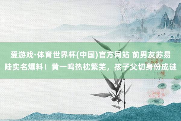 爱游戏·体育世界杯(中国)官方网站 前男友苏易陆实名爆料!黄一鸣热枕繁芜,孩子父切身份成谜