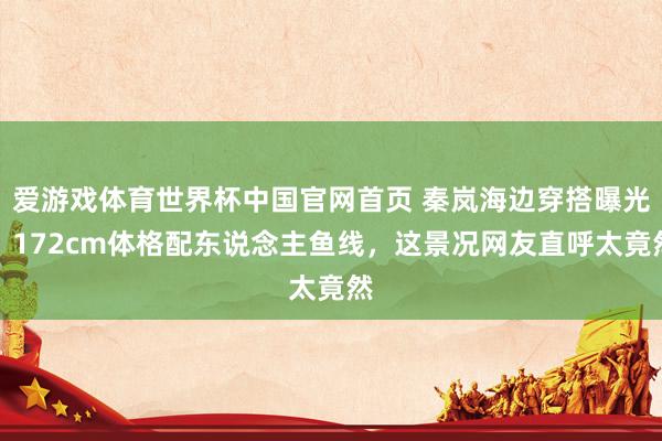 爱游戏体育世界杯中国官网首页 秦岚海边穿搭曝光！172cm体格配东说念主鱼线，这景况网友直呼太竟然