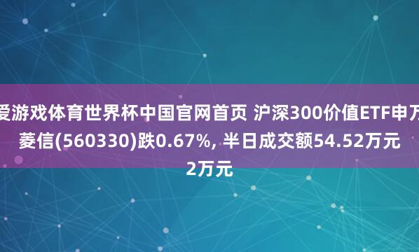 爱游戏体育世界杯中国官网首页 沪深300价值ETF申万菱信(560330)跌0.67%, 半日成交额54.52万元