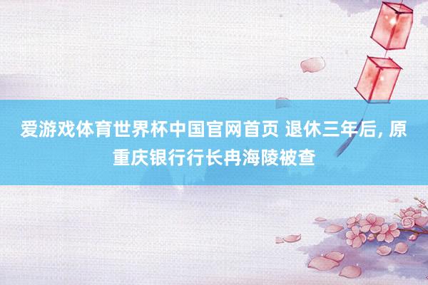 爱游戏体育世界杯中国官网首页 退休三年后, 原重庆银行行长冉海陵被查