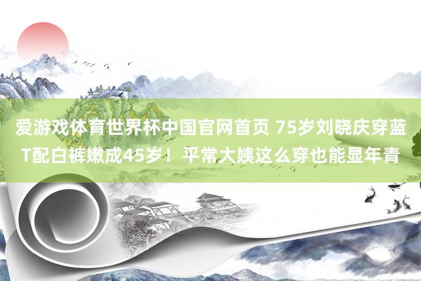 爱游戏体育世界杯中国官网首页 75岁刘晓庆穿蓝T配白裤嫩成45岁！平常大姨这么穿也能显年青