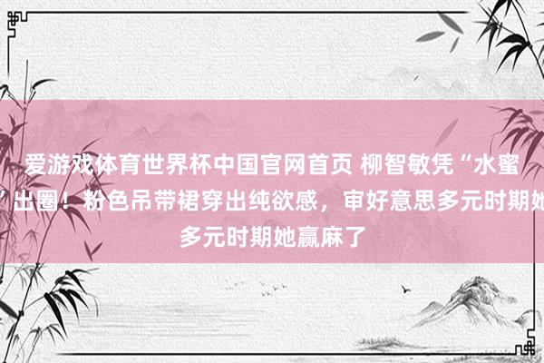 爱游戏体育世界杯中国官网首页 柳智敏凭“水蜜桃体魄”出圈！粉色吊带裙穿出纯欲感，审好意思多元时期她赢麻了