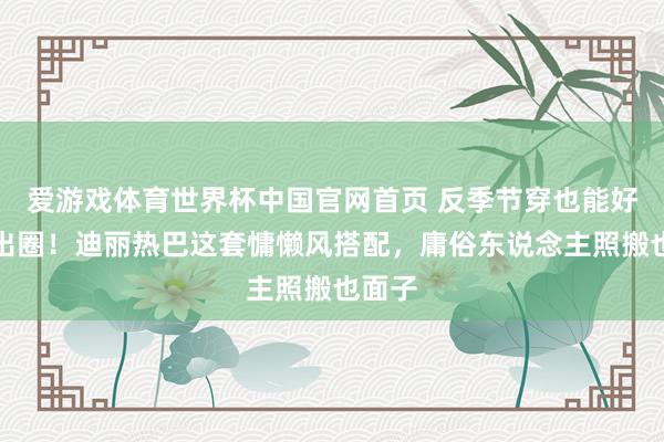 爱游戏体育世界杯中国官网首页 反季节穿也能好意思出圈!迪丽热巴这套慵懒风搭配,庸俗东说念主照搬也面子