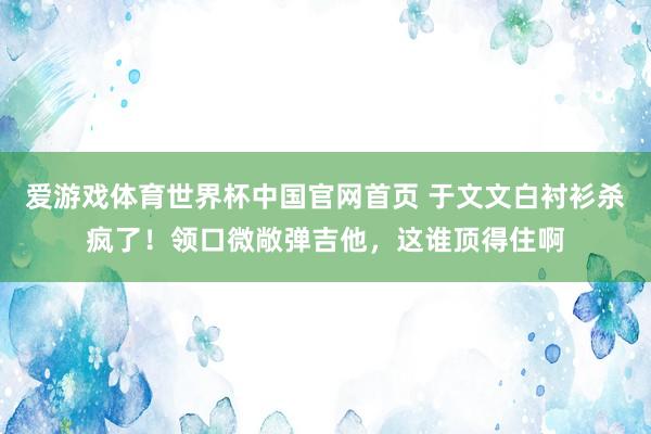 爱游戏体育世界杯中国官网首页 于文文白衬衫杀疯了！领口微敞弹吉他，这谁顶得住啊