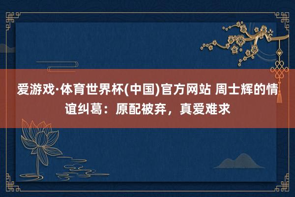 爱游戏·体育世界杯(中国)官方网站 周士辉的情谊纠葛:原配被弃,真爱难求