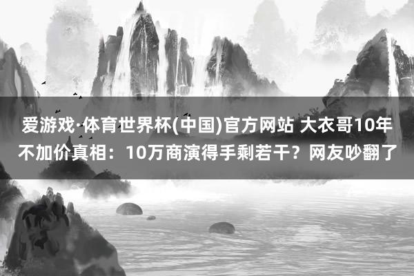 爱游戏·体育世界杯(中国)官方网站 大衣哥10年不加价真相:10万商演得手剩若干?网友吵翻了