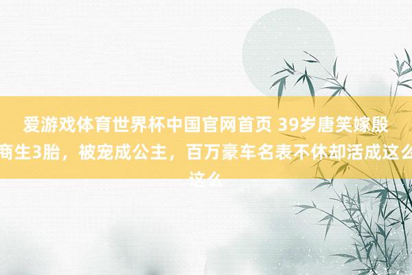 爱游戏体育世界杯中国官网首页 39岁唐笑嫁殷商生3胎，被宠成公主，百万豪车名表不休却活成这么