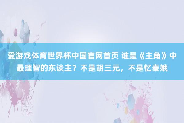 爱游戏体育世界杯中国官网首页 谁是《主角》中最理智的东谈主?不是胡三元,不是忆秦娥