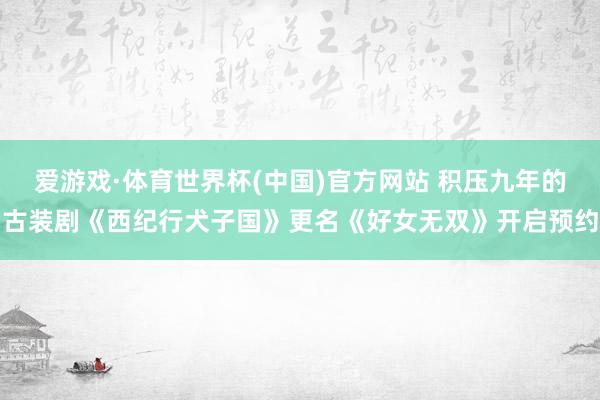 爱游戏·体育世界杯(中国)官方网站 积压九年的古装剧《西纪行犬子国》更名《好女无双》开启预约