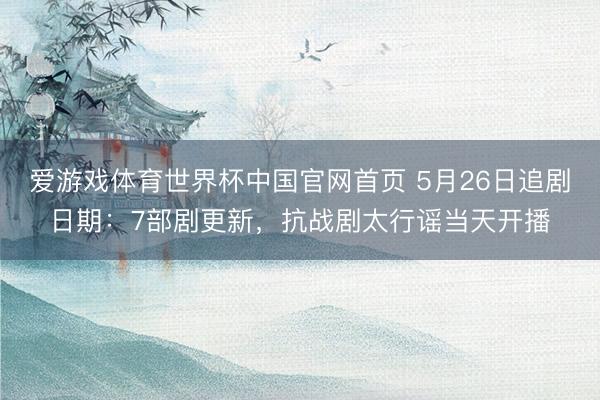 爱游戏体育世界杯中国官网首页 5月26日追剧日期：7部剧更新，抗战剧太行谣当天开播