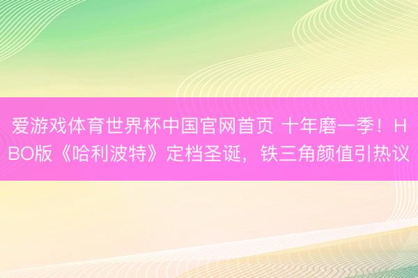 爱游戏体育世界杯中国官网首页 十年磨一季！HBO版《哈利波特》定档圣诞，铁三角颜值引热议