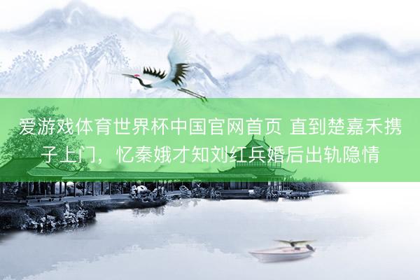 爱游戏体育世界杯中国官网首页 直到楚嘉禾携子上门，忆秦娥才知刘红兵婚后出轨隐情
