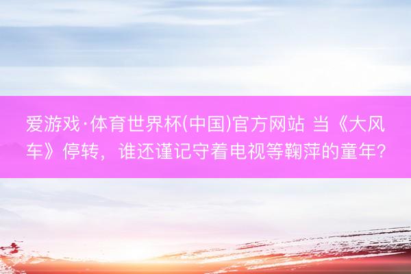爱游戏·体育世界杯(中国)官方网站 当《大风车》停转,谁还谨记守着电视等鞠萍的童年?