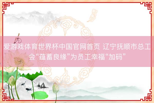 爱游戏体育世界杯中国官网首页 辽宁抚顺市总工会“蕴蓄良缘”为员工幸福“加码”