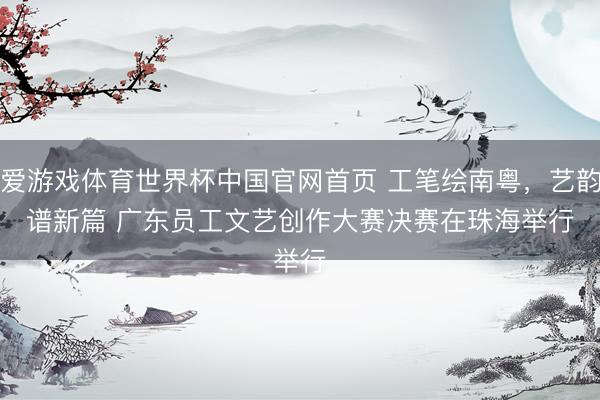 爱游戏体育世界杯中国官网首页 工笔绘南粤,艺韵谱新篇 广东员工文艺创作大赛决赛在珠海举行