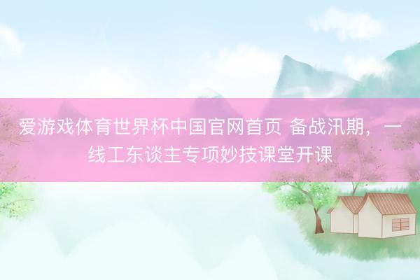 爱游戏体育世界杯中国官网首页 备战汛期,一线工东谈主专项妙技课堂开课