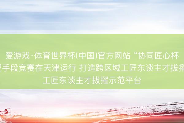 爱游戏·体育世界杯(中国)官方网站 “协同匠心杯”工程巡逻手段竞赛在天津运行 打造跨区域工匠东谈主才拔擢示范平台
