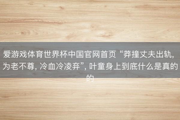 爱游戏体育世界杯中国官网首页 “莽撞丈夫出轨, 为老不尊, 冷血冷凌弃”, 叶童身上到底什么是真的