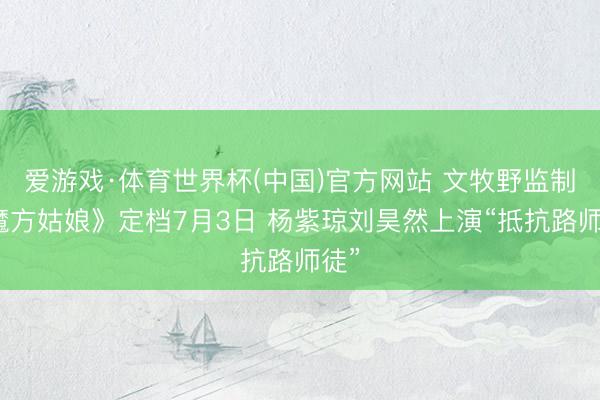 爱游戏·体育世界杯(中国)官方网站 文牧野监制《魔方姑娘》定档7月3日 杨紫琼刘昊然上演“抵抗路师徒”