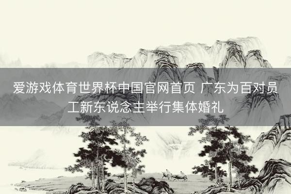 爱游戏体育世界杯中国官网首页 广东为百对员工新东说念主举行集体婚礼