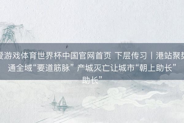 爱游戏体育世界杯中国官网首页 下层传习丨港站聚势通全域“要道筋脉” 产城灭亡让城市“朝上助长”