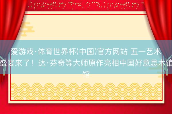 爱游戏·体育世界杯(中国)官方网站 五一艺术盛宴来了！达·芬奇等大师原作亮相中国好意思术馆