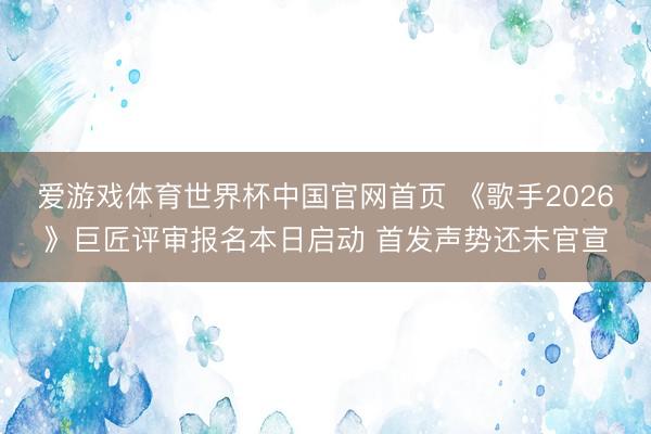 爱游戏体育世界杯中国官网首页 《歌手2026》巨匠评审报名本日启动 首发声势还未官宣
