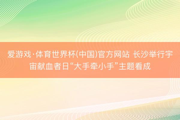 爱游戏·体育世界杯(中国)官方网站 长沙举行宇宙献血者日“大手牵小手”主题看成