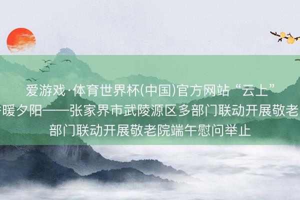 爱游戏·体育世界杯(中国)官方网站 “云上”传真情，“粽”香暖夕阳——张家界市武陵源区多部门联动开展敬老院端午慰问举止