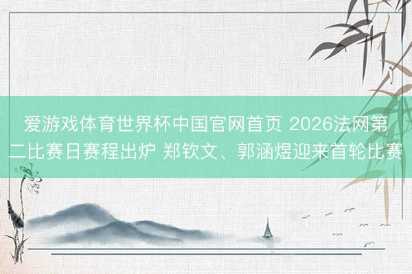 爱游戏体育世界杯中国官网首页 2026法网第二比赛日赛程出炉 郑钦文、郭涵煜迎来首轮比赛