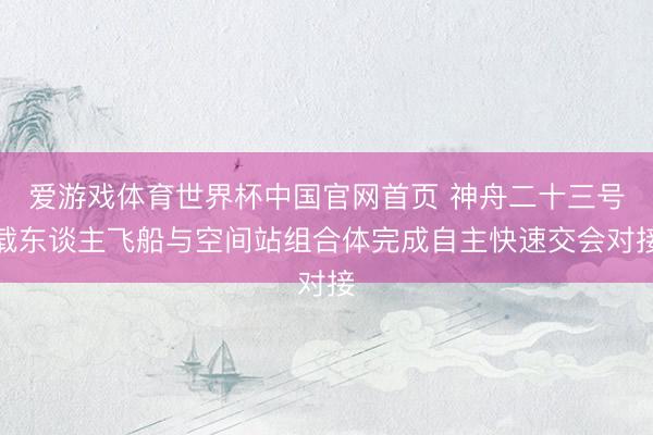 爱游戏体育世界杯中国官网首页 神舟二十三号载东谈主飞船与空间站组合体完成自主快速交会对接