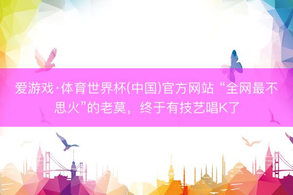 爱游戏·体育世界杯(中国)官方网站 “全网最不思火”的老莫,终于有技艺唱K了