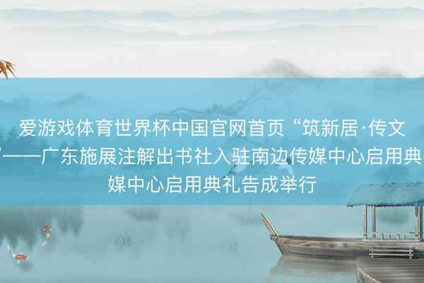 爱游戏体育世界杯中国官网首页 “筑新居·传文脉·启新程”——广东施展注解出书社入驻南边传媒中心启用典礼告成举行