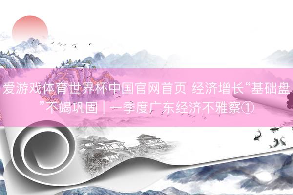 爱游戏体育世界杯中国官网首页 经济增长“基础盘”不竭巩固 | 一季度广东经济不雅察①