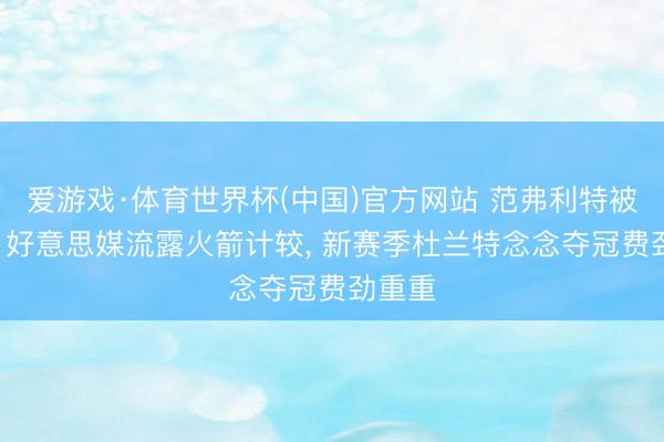 爱游戏·体育世界杯(中国)官方网站 范弗利特被信任! 好意思媒流露火箭计较， 新赛季杜兰特念念夺冠费劲重重
