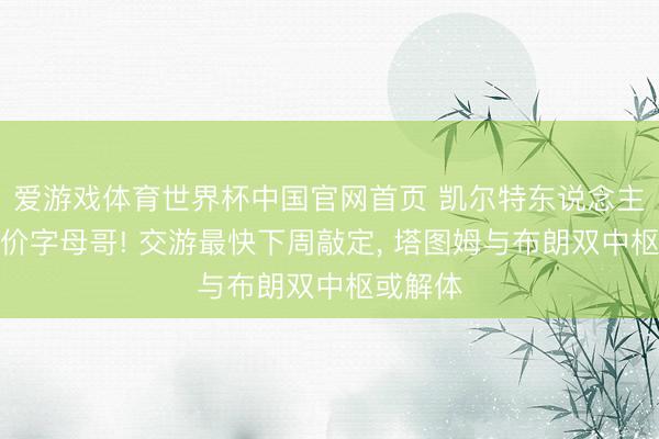爱游戏体育世界杯中国官网首页 凯尔特东说念主崇拜报价字母哥! 交游最快下周敲定， 塔图姆与布朗双中枢或解体