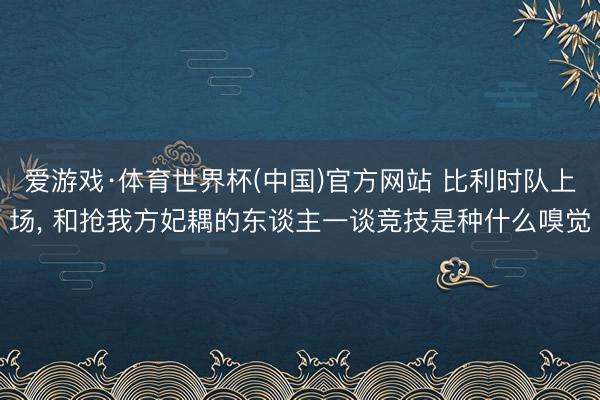 爱游戏·体育世界杯(中国)官方网站 比利时队上场, 和抢我方妃耦的东谈主一谈竞技是种什么嗅觉