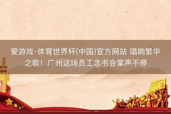 爱游戏·体育世界杯(中国)官方网站 唱响繁华之歌！广州这场员工念书会掌声不停