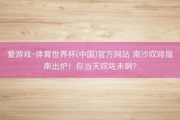 爱游戏·体育世界杯(中国)官方网站 南沙叹啡指南出炉!你当天叹咗未啊?