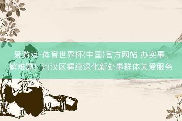 爱游戏·体育世界杯(中国)官方网站 办实事、解难题!河汉区握续深化新处事群体关爱服务