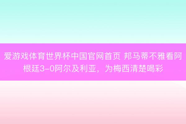 爱游戏体育世界杯中国官网首页 邦马蒂不雅看阿根廷3-0阿尔及利亚,为梅西清楚喝彩
